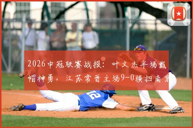 2026中冠联赛战报:叶文杰半场戴帽神勇,江苏常晋主场9-0横扫南京龙胜,附江苏赛区最新积分