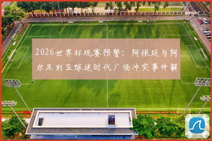 2026世界杯观赛预警：阿根廷与阿尔及利亚球迷时代广场冲突事件解析，海外看球如何避免纠纷与安全指南