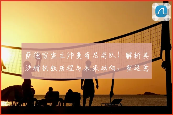 萨德官宣主帅曼奇尼离队！解析其沙特执教历程与未来动向，重返意大利队猜想