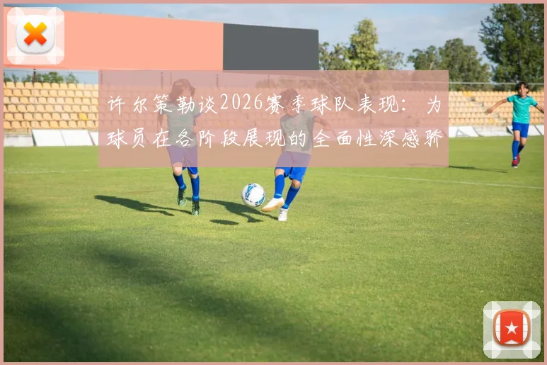 许尔策勒谈2026赛季球队表现：为球员在各阶段展现的全面性深感骄傲