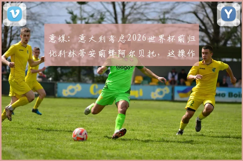 意媒:意大利考虑2026世界杯前归化科林蒂安前锋阿尔贝托,这操作靠谱吗?