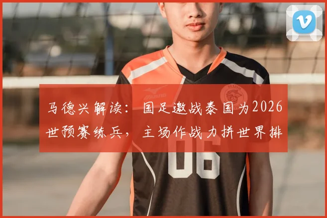 马德兴解读：国足邀战泰国为2026世预赛练兵，主场作战力拼世界排名反超对手