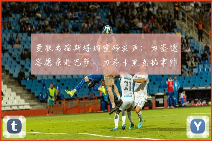 曼联名宿斯塔姆重磅发声:为签德容愿亲赴巴萨,力荐卡里克执掌帅印,2026年红魔复兴路在何方?