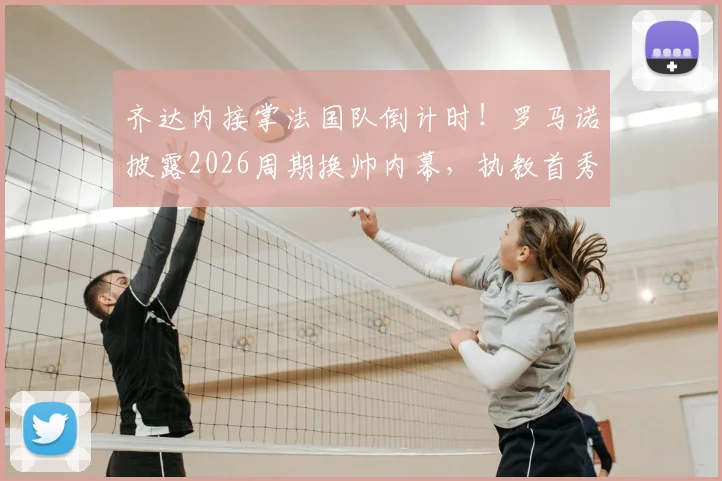 齐达内接掌法国队倒计时!罗马诺披露2026周期换帅内幕,执教首秀与战术变革前瞻