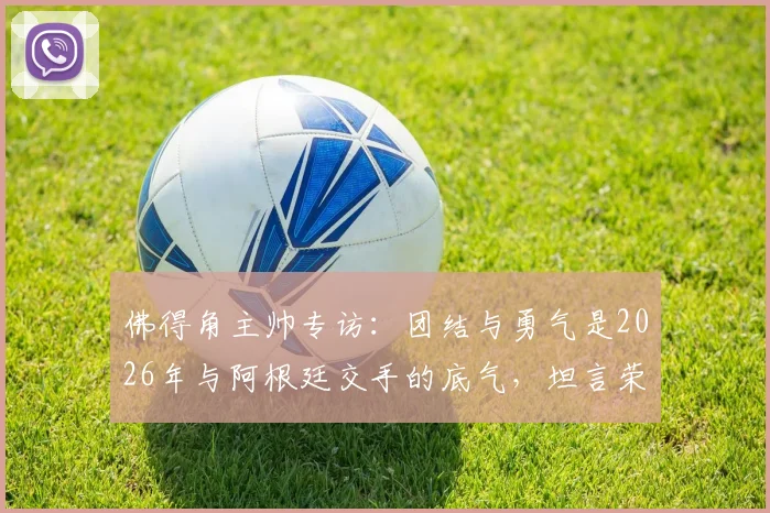佛得角主帅专访:团结与勇气是2026年与阿根廷交手的底气,坦言荣幸过招