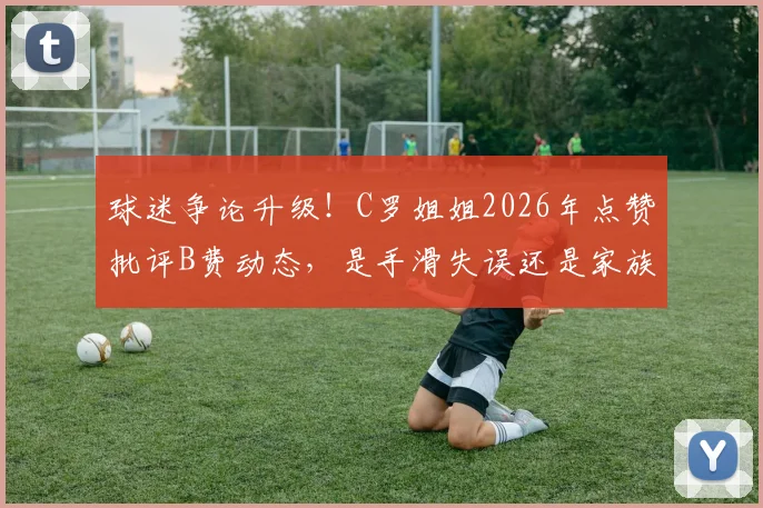球迷争论升级！C罗姐姐2026年点赞批评B费动态，是手滑失误还是家族态度？事件背后全解析