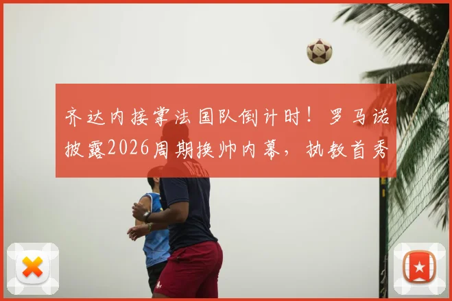 齐达内接掌法国队倒计时！罗马诺披露2026周期换帅内幕，执教首秀与战术变革前瞻
