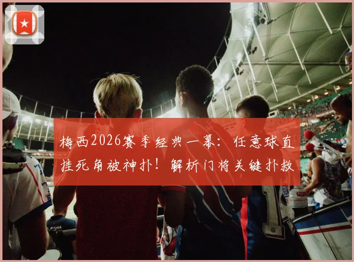 梅西2026赛季经典一幕：任意球直挂死角被神扑！解析门将关键扑救动作与站位