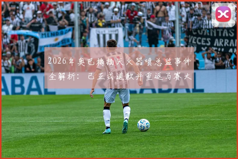 2026年奥巴梅扬灭火器喷总监事件全解析：已正式道歉并重返马赛大名单，未来去向引关注