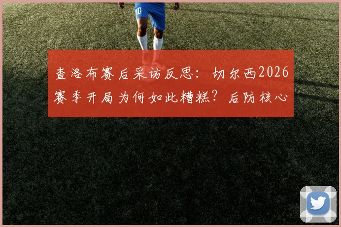 查洛布赛后采访反思:切尔西2026赛季开局为何如此糟糕?后防核心承认必须负责