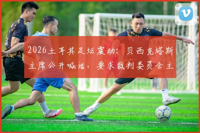 2026土耳其足坛震动：贝西克塔斯主席公开喊话，要求裁判委员会主席辞职并停止干预联赛