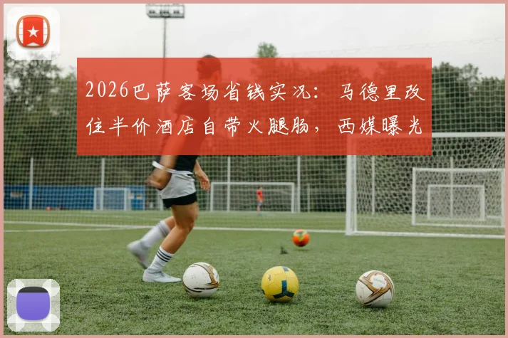 2026巴萨客场省钱实况:马德里改住半价酒店自带火腿肠,西媒曝光背后财政困境