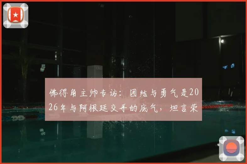 佛得角主帅专访：团结与勇气是2026年与阿根廷交手的底气，坦言荣幸过招