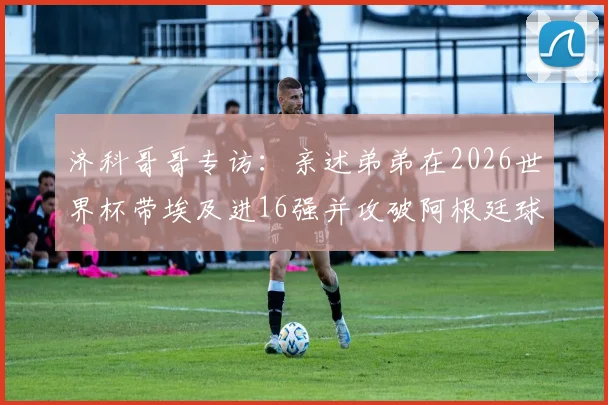 济科哥哥专访:亲述弟弟在2026世界杯带埃及进16强并攻破阿根廷球门的传奇,家人无比骄傲