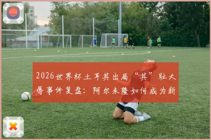 2026世界杯土耳其出局“其”耻大辱事件复盘:阿尔米隆如何成为新规试验员?赛果与规则争议全解析