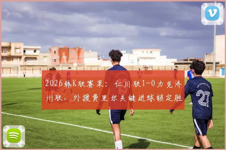2026韩K联赛果：仁川联1-0力克济州联，外援费里尔关键进球锁定胜局，附最新积分榜解读