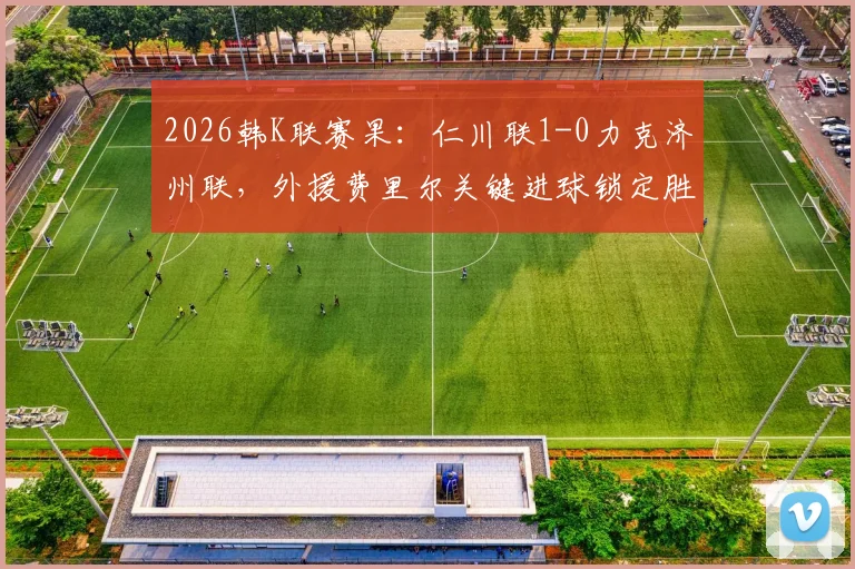 2026韩K联赛果：仁川联1-0力克济州联，外援费里尔关键进球锁定胜局，附最新积分榜解读