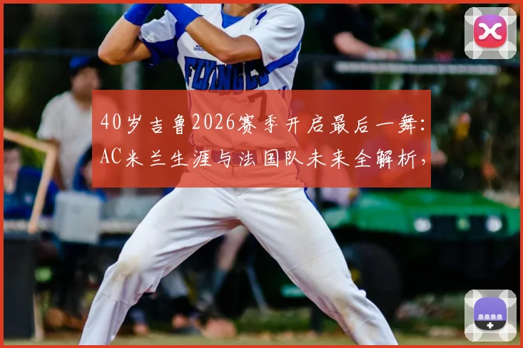 40岁吉鲁2026赛季开启最后一舞：AC米兰生涯与法国队未来全解析，传奇生涯高光时刻回顾