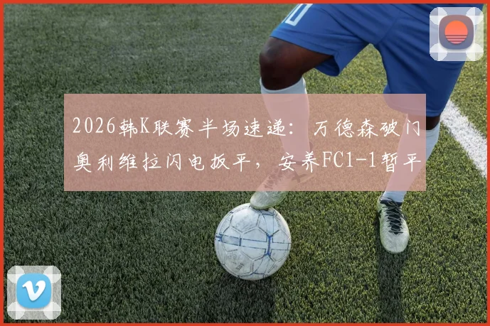 2026韩K联赛半场速递：万德森破门奥利维拉闪电扳平，安养FC1-1暂平浦项铁人