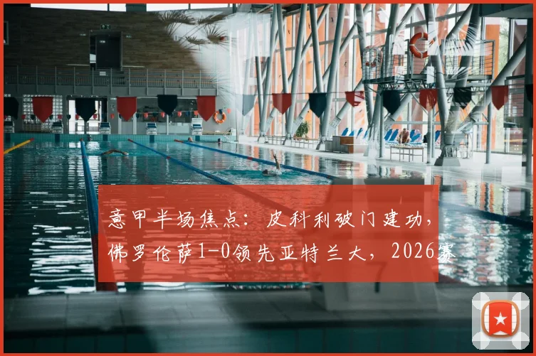 意甲半场焦点：皮科利破门建功，佛罗伦萨1-0领先亚特兰大，2026赛季关键战上半场回顾与战术解析
