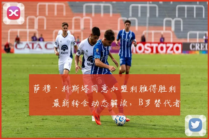 萨穆·科斯塔同意加盟利雅得胜利：最新转会动态解读，B罗替代者人选浮出水面，罗马诺确认交易达成