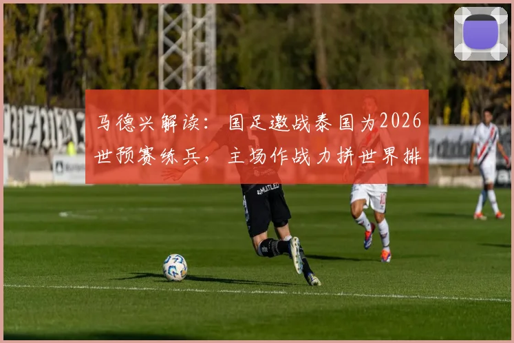 马德兴解读：国足邀战泰国为2026世预赛练兵，主场作战力拼世界排名反超对手