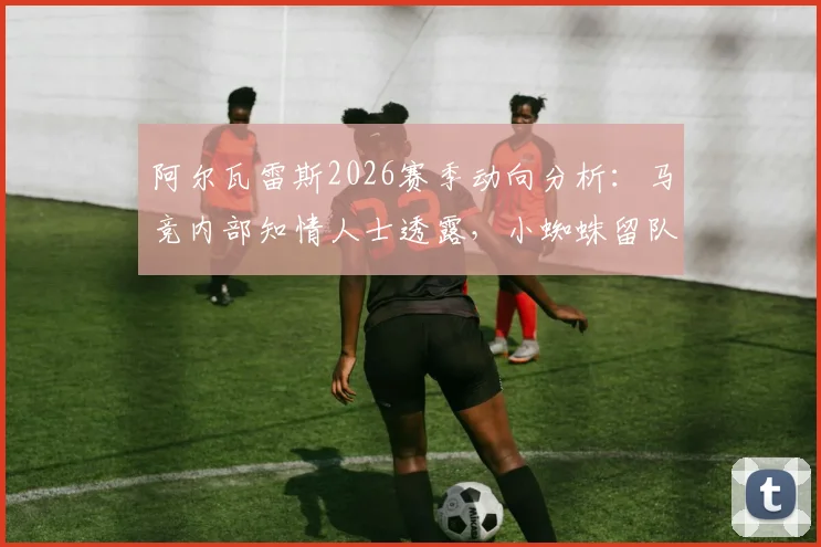 阿尔瓦雷斯2026赛季动向分析:马竞内部知情人士透露,小蜘蛛留队可能性极低,潜在下家有哪些?