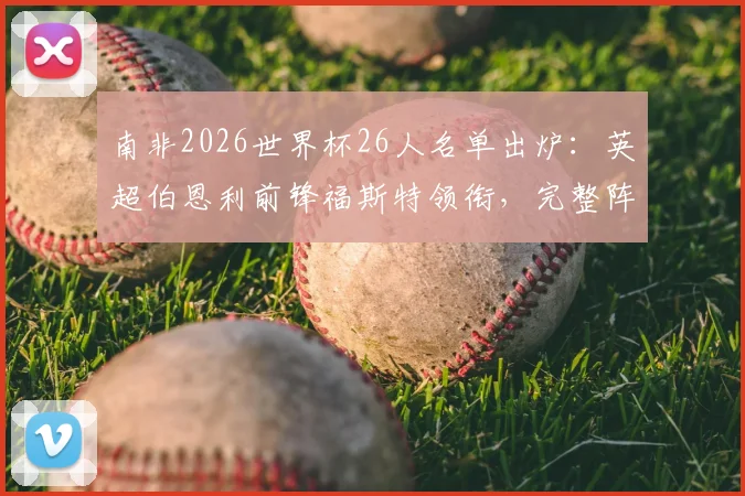 南非2026世界杯26人名单出炉：英超伯恩利前锋福斯特领衔，完整阵容及战术看点分析