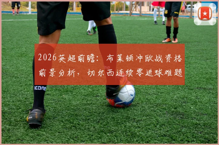 2026英超前瞻：布莱顿冲欧战资格前景分析，切尔西连续零进球难题如何破解？
