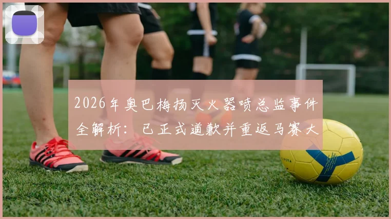 2026年奥巴梅扬灭火器喷总监事件全解析:已正式道歉并重返马赛大名单,未来去向引关注