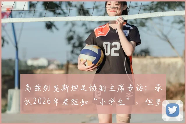 乌兹别克斯坦足协副主席专访：承认2026年差距如“小学生”，但坚信未来将让葡萄牙生畏，揭秘中亚足球崛起之路