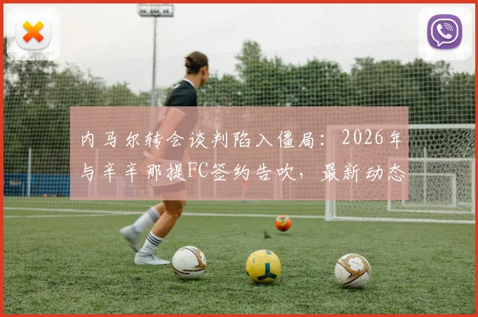 内马尔转会谈判陷入僵局：2026年与辛辛那提FC签约告吹，最新动态与未来去向分析