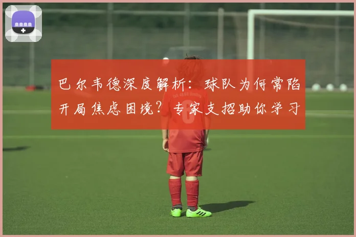 巴尔韦德深度解析：球队为何常陷开局焦虑困境？专家支招助你学习下半场反击策略