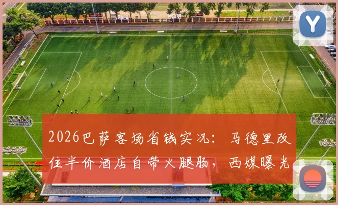 2026巴萨客场省钱实况：马德里改住半价酒店自带火腿肠，西媒曝光背后财政困境