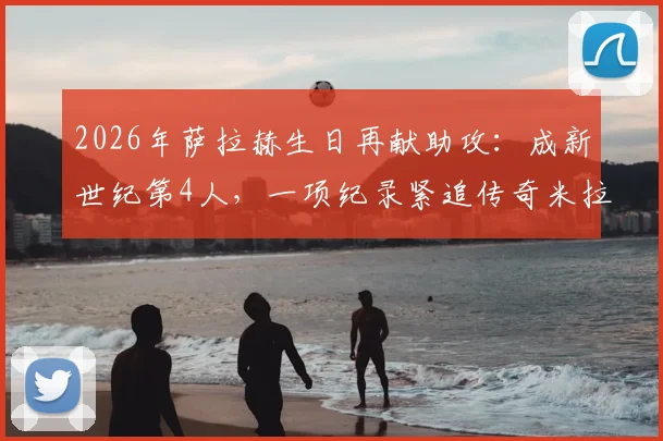 2026年萨拉赫生日再献助攻:成新世纪第4人,一项纪录紧追传奇米拉大叔!背后比赛详情与数据深度解析