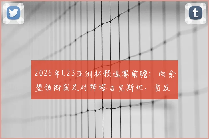 2026年U23亚洲杯预选赛前瞻：向余望领衔国足对阵塔吉克斯坦，首发阵容解析及杨皓宇、汪士钦位置分析