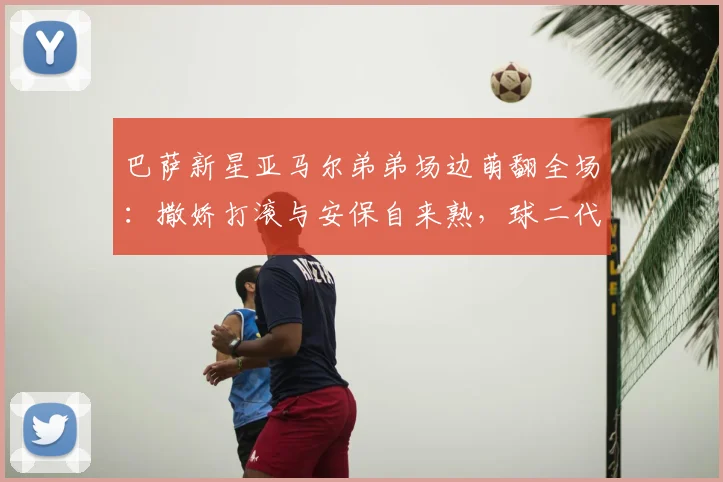 巴萨新星亚马尔弟弟场边萌翻全场：撒娇打滚与安保自来熟，球二代社牛属性拉满