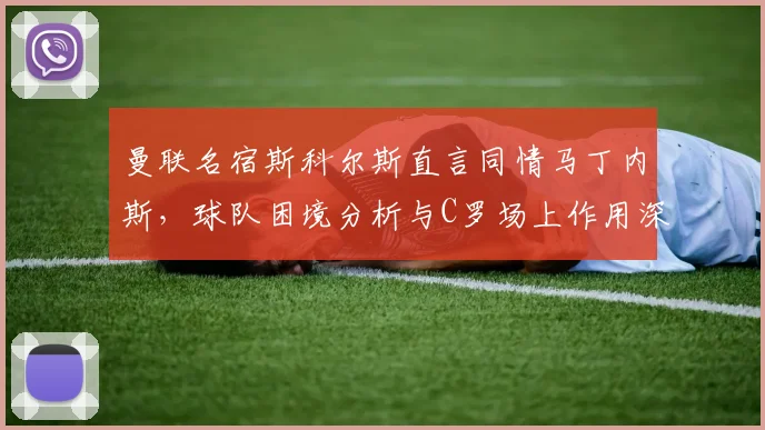 曼联名宿斯科尔斯直言同情马丁内斯,球队困境分析与C罗场上作用深度探讨