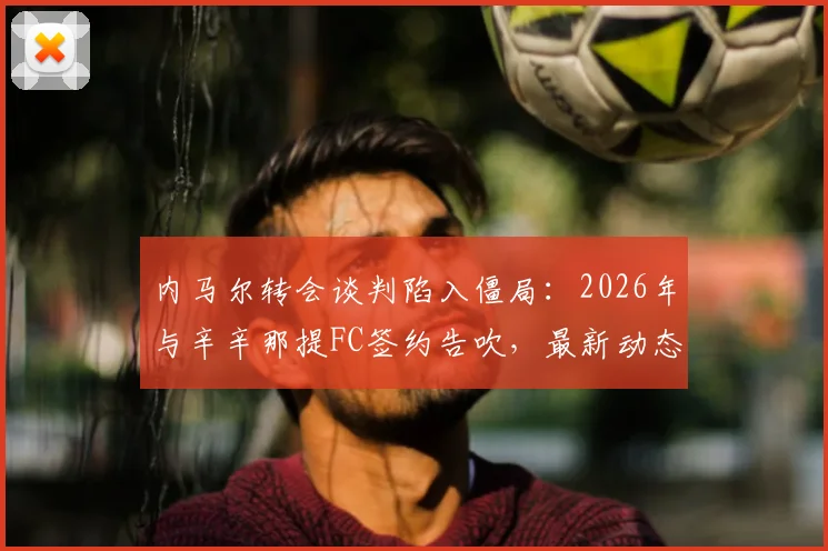 内马尔转会谈判陷入僵局:2026年与辛辛那提FC签约告吹,最新动态与未来去向分析