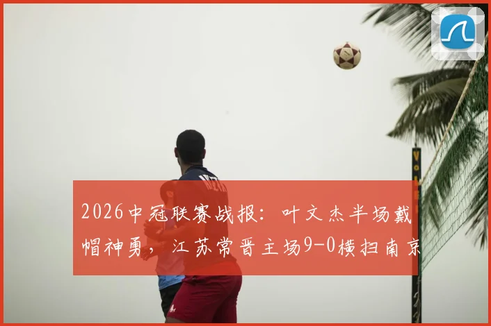 2026中冠联赛战报：叶文杰半场戴帽神勇，江苏常晋主场9-0横扫南京龙胜，附江苏赛区最新积分