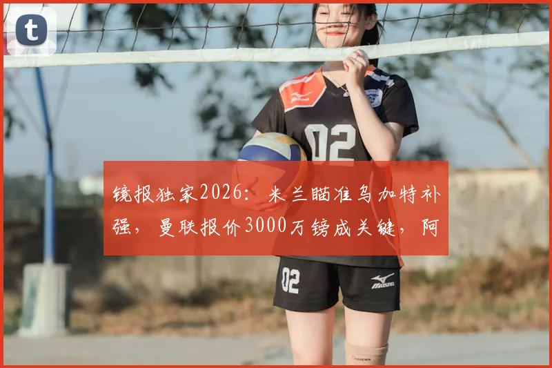 镜报独家2026：米兰瞄准乌加特补强，曼联报价3000万镑成关键，阿莫林引援策略全解析