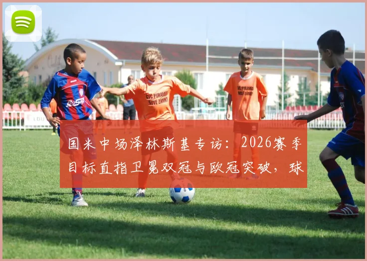 国米中场泽林斯基专访:2026赛季目标直指卫冕双冠与欧冠突破,球队信心来自何处?