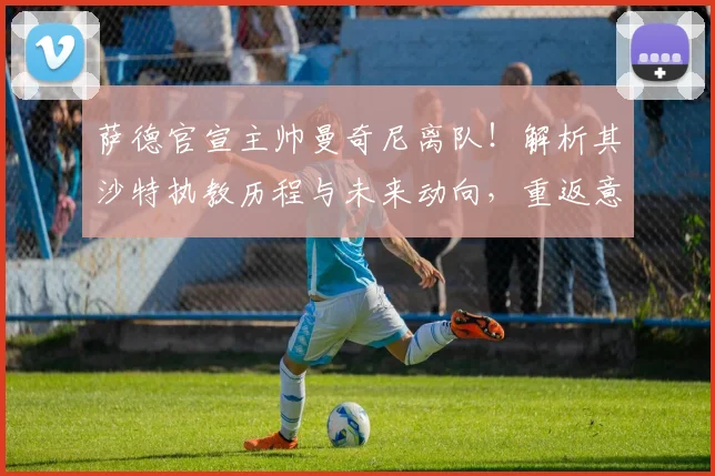 萨德官宣主帅曼奇尼离队！解析其沙特执教历程与未来动向，重返意大利队猜想