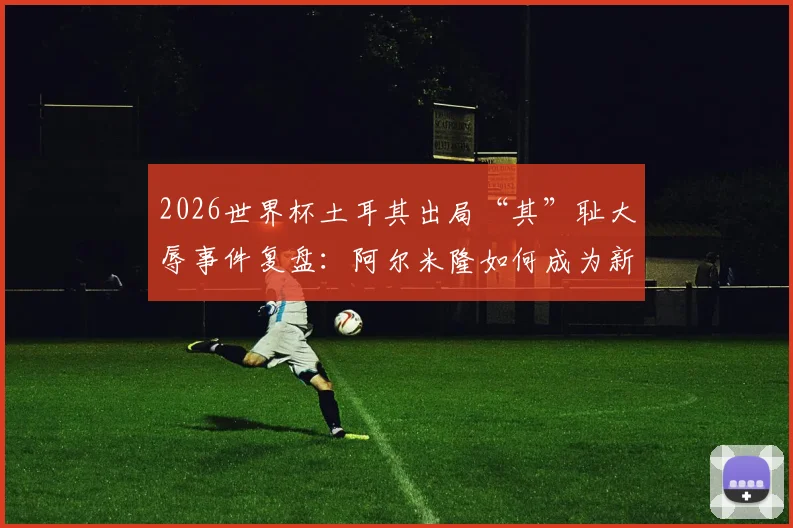 2026世界杯土耳其出局“其”耻大辱事件复盘：阿尔米隆如何成为新规试验员？赛果与规则争议全解析