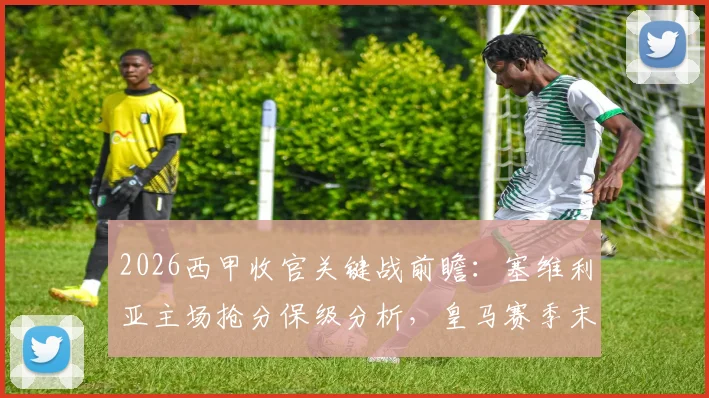 2026西甲收官关键战前瞻:塞维利亚主场抢分保级分析,皇马赛季末战意成X因素