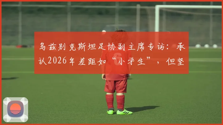 乌兹别克斯坦足协副主席专访:承认2026年差距如“小学生”,但坚信未来将让葡萄牙生畏,揭秘中亚足球崛起之路