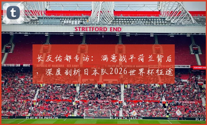 长友佑都专访:满意战平荷兰背后,深度剖析日本队2026世界杯征途与国家队信念