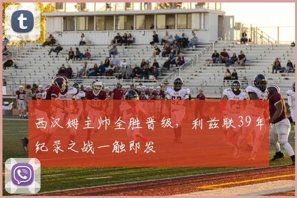 西汉姆主帅全胜晋级，利兹联39年纪录之战一触即发