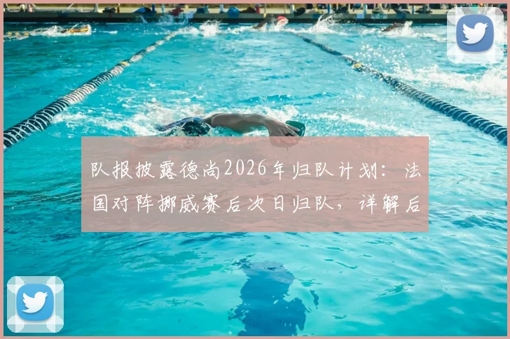 队报披露德尚2026年归队计划:法国对阵挪威赛后次日归队,详解后续赛程安排与未来走向