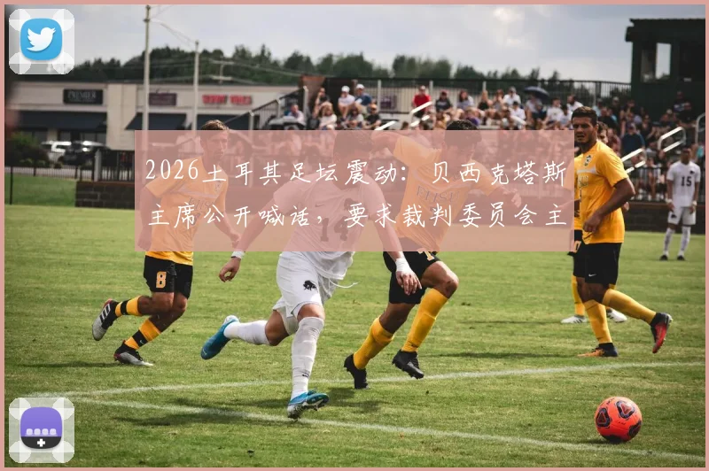 2026土耳其足坛震动:贝西克塔斯主席公开喊话,要求裁判委员会主席辞职并停止干预联赛